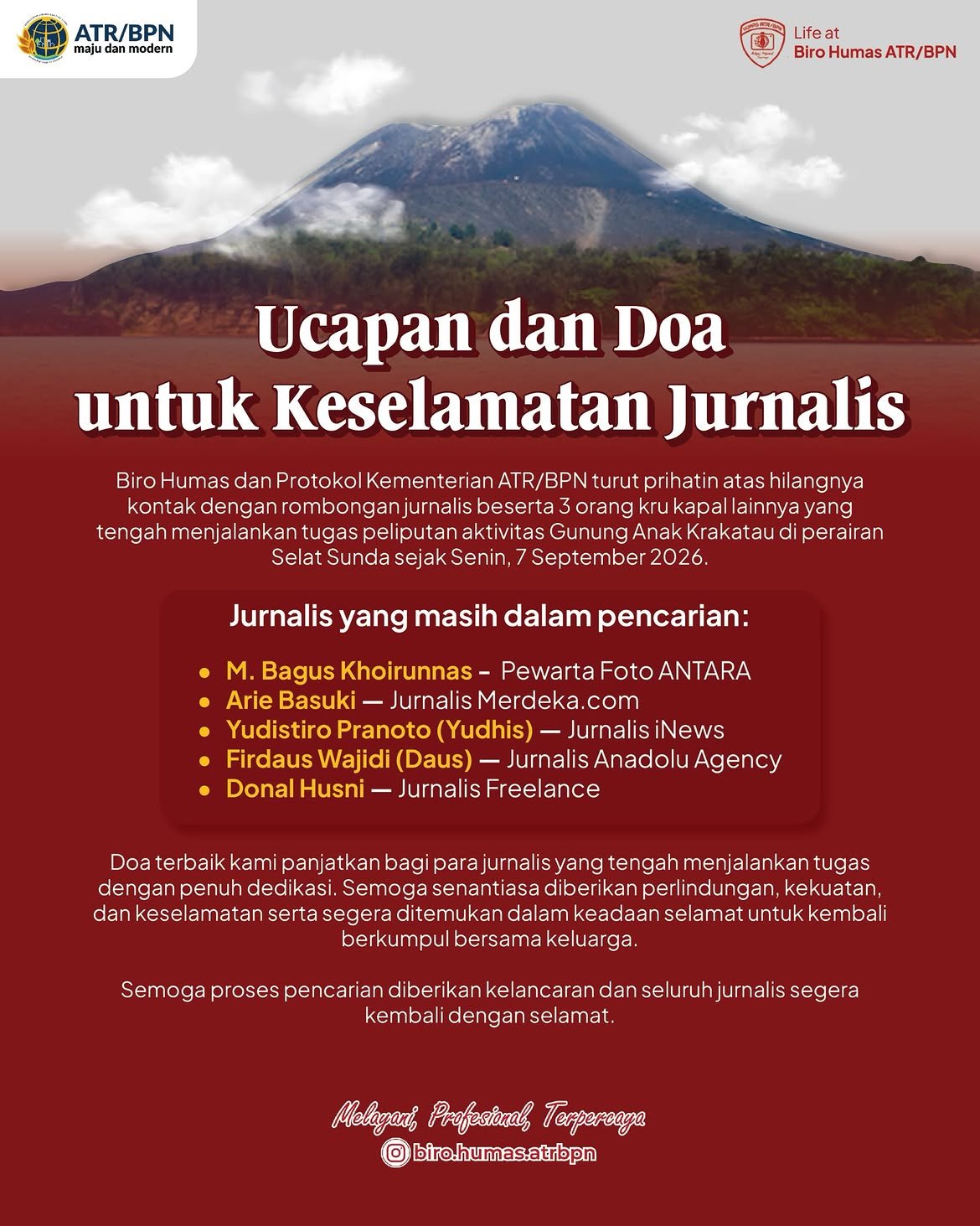 Segenap keluarga besar Biro Humas dan Protokol Kementerian ATR/BPN menyampaikan rasa prihatin yang mendalam atas insiden hilangnya kontak rombongan jurnalis dan kru kapal yang sedang menjalankan tugas mulia meliput aktivitas Gunung Anak Krakatau di Selat Sunda.
